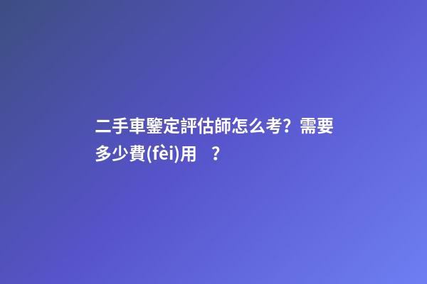 二手車鑒定評估師怎么考？需要多少費(fèi)用？